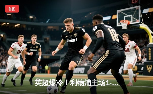 英超爆冷！利物浦主场1-3不敌富勒姆，积分榜优势缩小