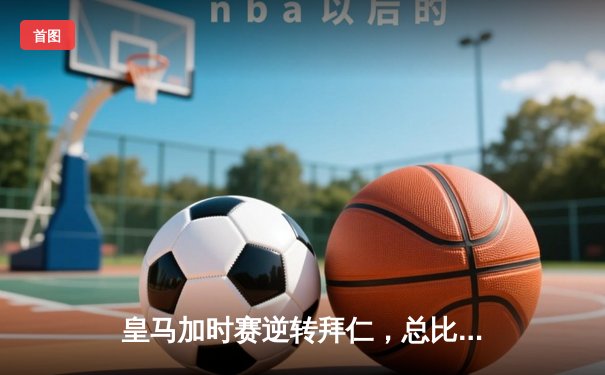 皇马加时赛逆转拜仁，总比分4-3挺进欧冠决赛，本泽马绝杀引燃伯纳乌