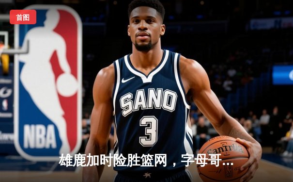 雄鹿加时险胜篮网，字母哥44分14篮板制霸内线，杜兰特空砍32分难救主