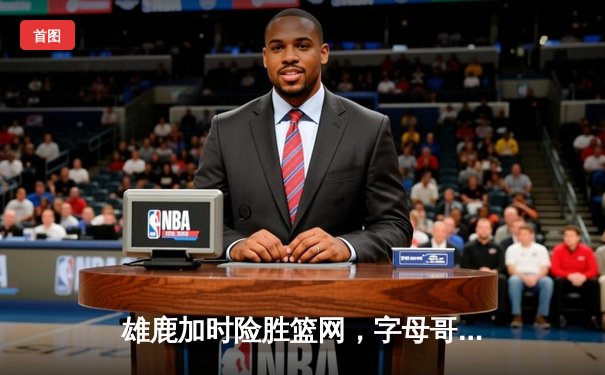 雄鹿加时险胜篮网，字母哥44分14篮板率队逆转，杜兰特空砍32分